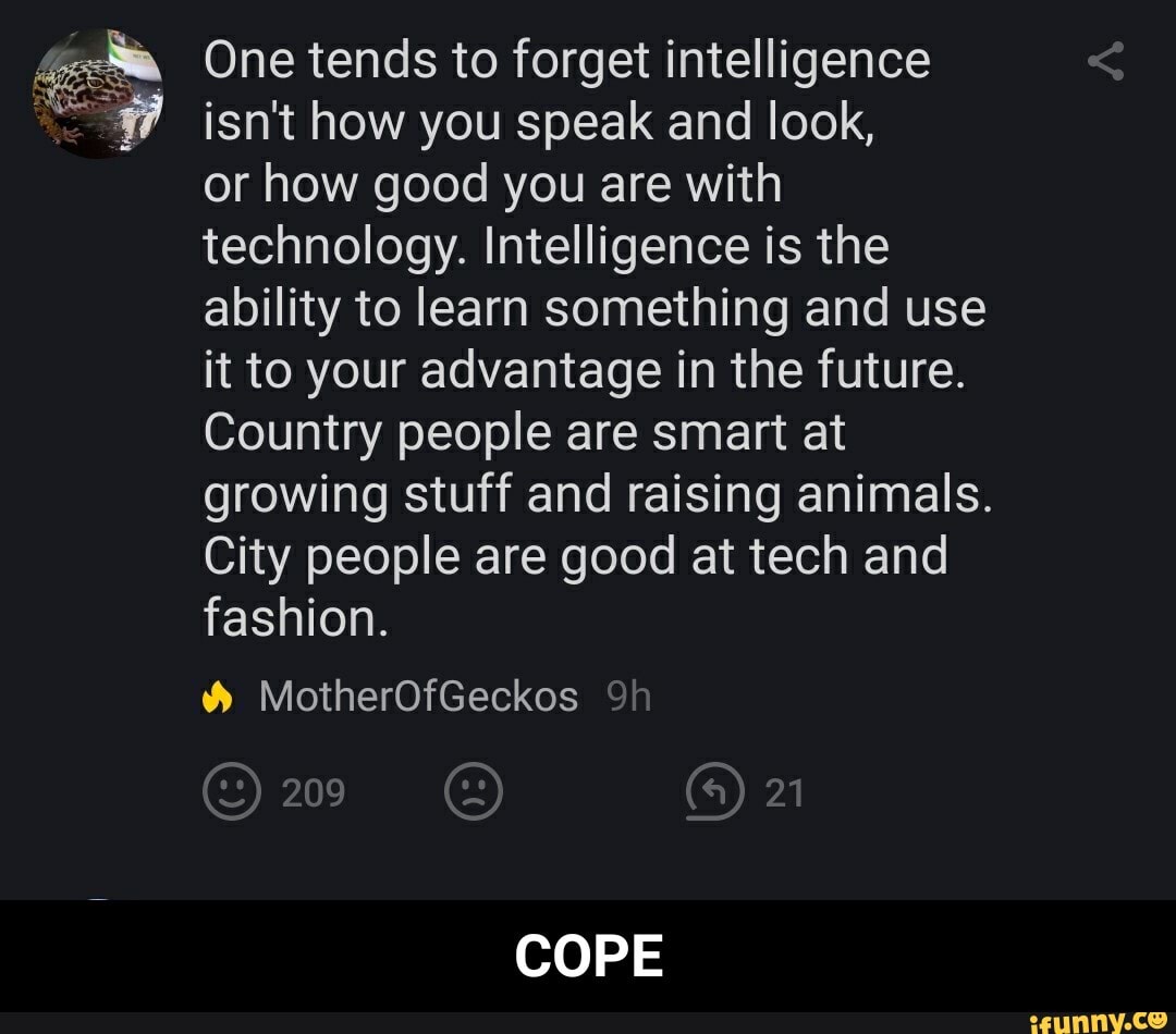 4m One tends to forget intelligence
"247 ¡isn't how you speak and look,
or how good you are with
technology. Intelligence is the
ability to learn something and use
it to your advantage in the future.
Country people are smart at
growing stuff and raising animals.
City people are good at tech and
fashion. - COPE