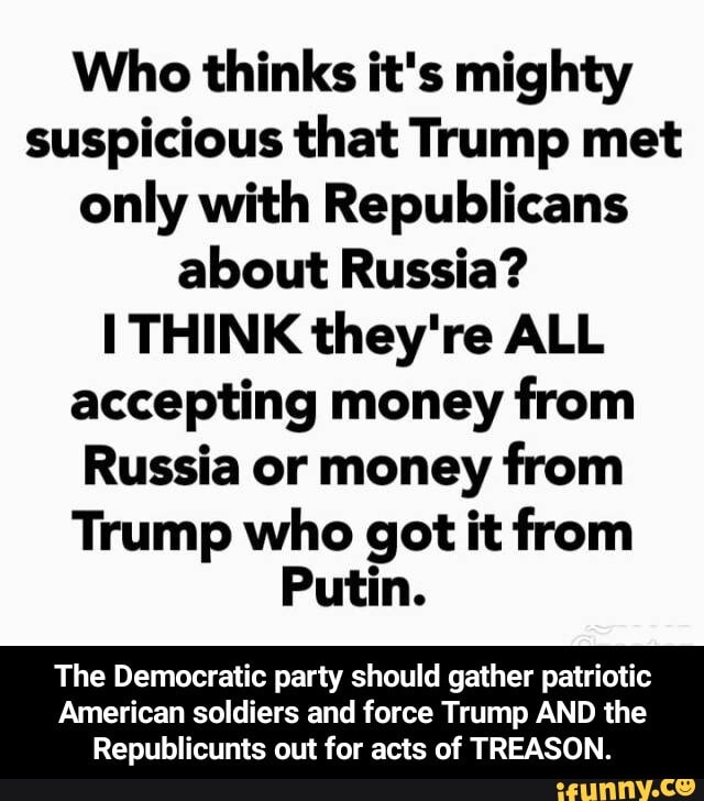 Who thinks it's mighty
suspicious that Trump met
only with Republicans
about Russia?
I THINK they're ALL
accepting money
from
Russia or money from
Trump who got it from
Putin.
The Democratic party should gather patriotic
American soldiers and force Trump AND the
Republicunts out for acts of TREASON. - The Democratic party should gather patriotic American soldiers and force Trump AND the Republicunts out for acts of TREASON.