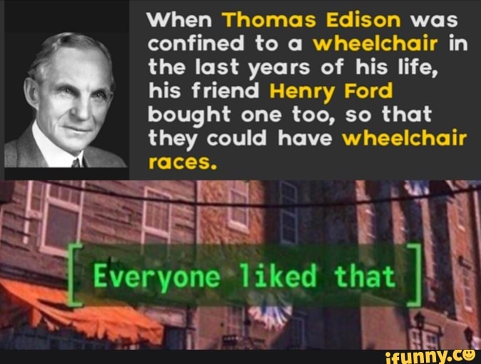 When Thomas Edison was
confined to a wheelchair in
the last years of his life,
his friend Henry Ford
bought one too, so that
they could have wheelchair
races.