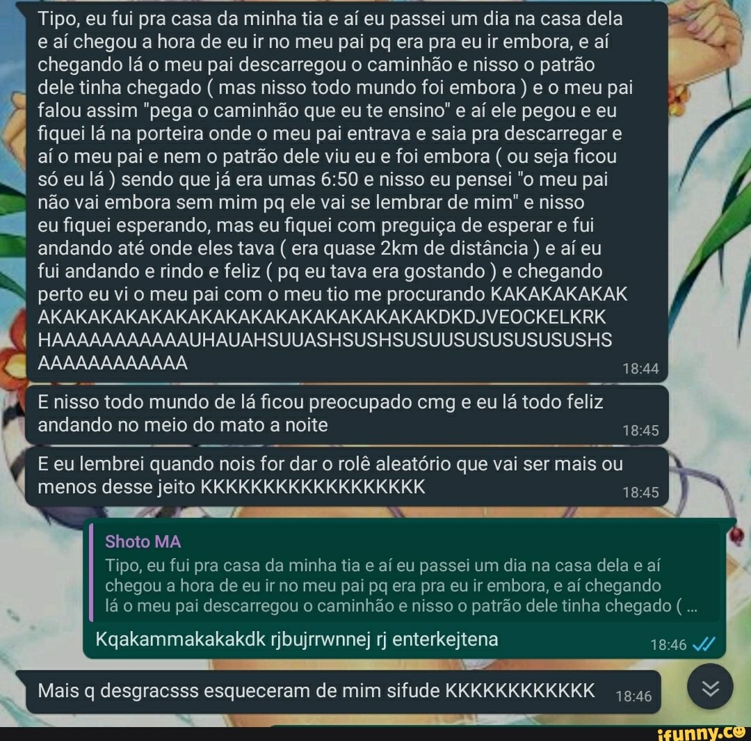 Tipo, eu fui pra casa da minha tia e aí eu passei um dia na casa dela e aí chegou a hora de eu ir no meu pai pq era pra eu ir embora, e aí chegando lá o meu pai descarregou o caminhão e nisso o patrão dele tinha chegado ( mas nisso todo mundo foi embora ) e o meu pai I falou assim "pega o caminhão que eu te ensino" e aí ele pegou e eu fiquei lá na porteira onde o meu pai entrava e saia pra descarregar e aí o meu pai e nem o patrão dele viu eu e foi embora ( ou seja ficou só eu lá ) sendo que já era umas e nisso eu pensei "o meu pai não vai embora sem mim pq ele vai se lembrar de mim" e nisso eu fiquei esperando, mas eu fiquei com preguiça de esperar e fui andando até onde eles tava ( era quase de distância ) e aí eu fui andando e rindo e feliz ( pq eu tava era gostando ) e chegando perto eu vi o meu pai com o meu tio me procurando KAKAKAKAKAK
AKAKAKAKAKAKAKAKAKAKAKAKAKAKAKAKDKDJVEOCKELKRK
HAAAAAAAAAAAUHAUAHSUUASHSUS HSUSUUSUSUSUSUSUSHS
AAAAAAAAAAAA
E nisso todo mundo de lá ficou preocupado cmg e eu lá todo feliz andando no meio do mato a noite
E eu lembrei quando nois for dar o rolê aleatório que vai ser mais ou menos desse jeito KKKKKKKKKKKKKKKKKK
Shoto MA
Tipo, eu fui pra casa da minha tia e aí eu passei um dia na casa dela e aí chegou a hora de eu ir no meu pai pq era pra eu ir embora, e aí chegando lá o meu pai descarregou o caminhão e nisso o patrão dele tinha chegado (
Kqakammakakakdk rjbujrrwnne; rj enterkejtena
Mais q desgracsss esqueceram de mim sifude KKKKKKKKKKKK