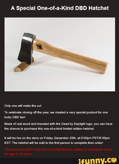 A Special One-of-a-Kind DBD Hatchet
Made of real wood and branded with he Dead by Daylight logo, you can have
the chance fo purchase this one-ofa-ind limited edion hatchet
Iti be lve onthe store on Friday, December 20th, at 5:00pm PST/8:00pm
EST. The hatchet wil be sold tothe frst person to complete their order!