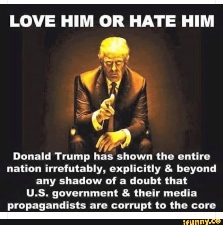 LOVE HIM OR HATE HIM
AN
Donald Trump has shown the entire nation irrefutably, explicitly & beyond any shadow of a doubt that
U.S. government & their media propagandists are corrupt to the core