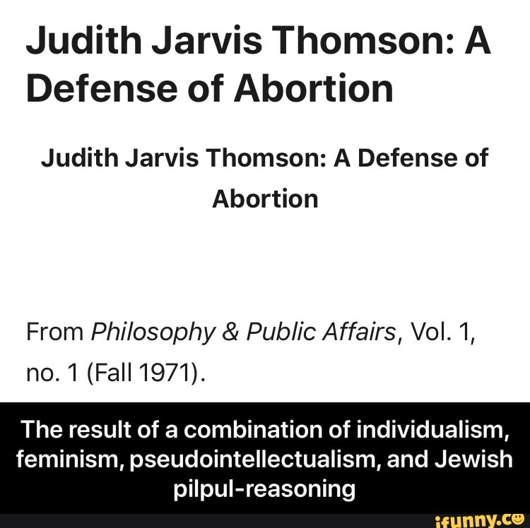 Judith Jarvis Thomson: A
Defense of Abortion
Judith Jarvis Thomson: A Defense of
Abortion
From Philosophy Public Affairs, Vol. 1,
The result of a combination of individualism,
feminism, pseudointellectualism, and Jewish
pilpul-reasoning - The result of a combination of individualism, feminism, pseudointellectualism, and Jewish pilpul-reasoning