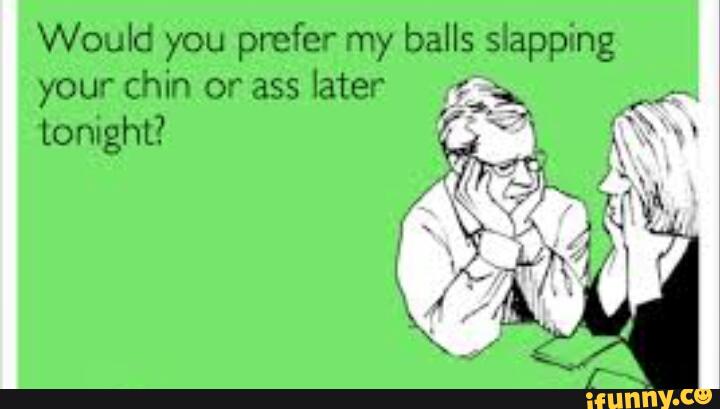 Would you prefer my balls slapping your chin or ass later.