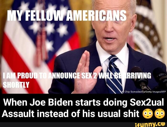MY FELLOW AMERICANS
org
TAM PROUD TO ANNOUNGE SEK 2
SHORTLY
When Joe Biden starts doing Sex2ual
Assault instead of his usual shit - When Joe Biden starts doing Sex2ual Assault instead of his usual shit π³π³