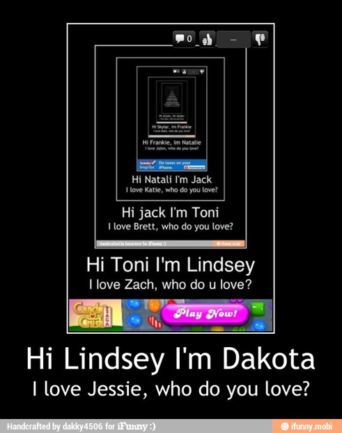 love! do you love?
Hi jack I'm Toni
I love Brett, who do you love?
Hi Toni I'm Lindsey
I love Zach, who do u love?
Hi Lindsey I'm Dakota
I love Jessie, who do you love? - Hi Lindsey I'm Dakota
I love Jessie, who do you love?
