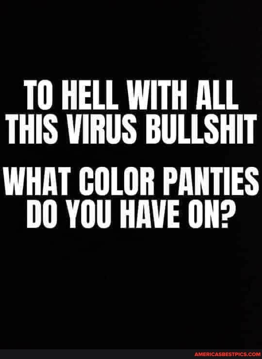 TO HELL WITH ALL THIS VIRUS BULLSHIT
WHAT COLOR PANTIES DO YOU HAVE ON?