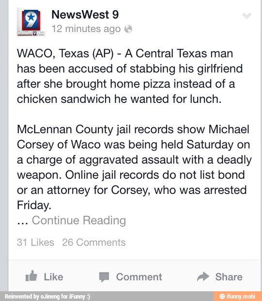 A Central Texas man
has been accused of stabbing his girlfriend
after she brought home pizza instead of a
chicken sandwich he wanted for lunch.
McLennan County jail records show Michael
Corsey of Waco was being held Saturday on
a charge of aggravated assault with a deadly
weapon. Online jail records do not list bond
or an attorney for Corsey, who was arrested
Friday.
Continue Reading