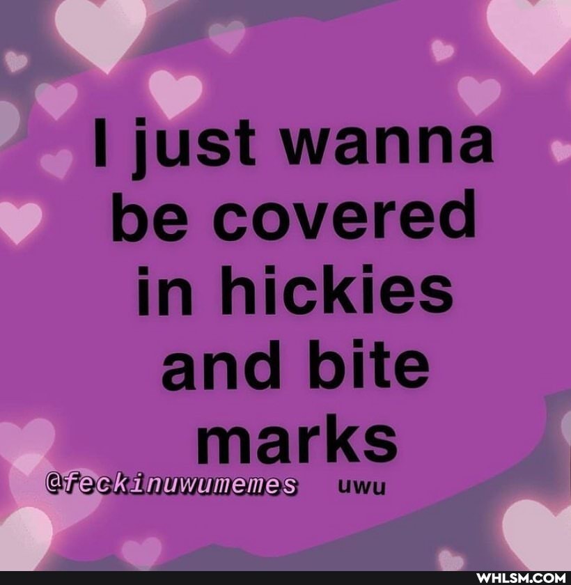 I just wanna be covered in hickies and bite marks