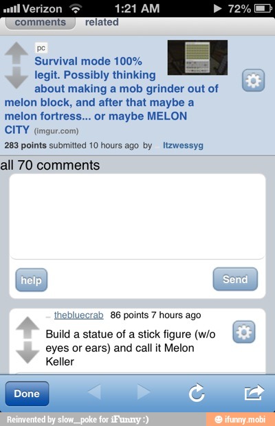 Circa)
comments.) related
Survival mode 100%
legit. Possibly thinking
about making a mob grinder out of "Sas!
melon block, and after that maybe a
melon fortress... or maybe MELON
CITY (imgur.com)
283 points submitted 10 hours ago by ltzwessyg
all 70 comments
crab
86 points 7 hours ago
Build
a
statue of a stick figure (w/o I
eyes or ears) and call it Melon
Keller