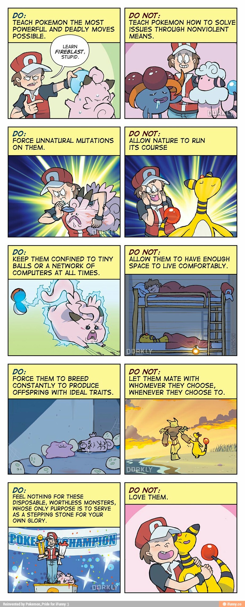 DO:
TEACH POKEMON THE MOST
POWERFUL AND DEADLY MOVES
POSSIBLE.
DO NOT:
TEACH POKEMON HOW TO SOLVE
ISSUES THROUGH NONVlOLENT
F/EEBLÁST.
FORCE UNNATURAL MUTATIONS
ON THEM.
DO:
BALLS OR A NETWORK OF
COMPUTERS AT ALL TIMES.
ALLOW NATURE TO RUN
ITS COURSE
DO NOT:
SPACE TO LIVE COMFORTABLY‘
DO: DO NOT: