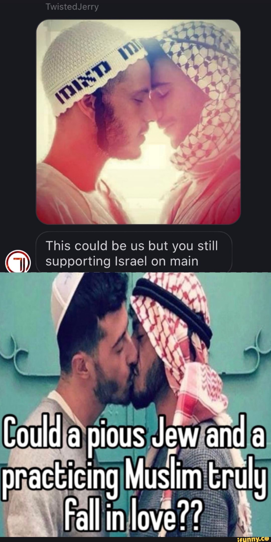 TwistedJerry
This could be us but you still supporting Israel on main
Jewlandla practicing Muslim truly
' Testy a in ove