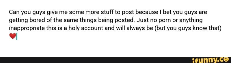 Can you guys give me some more stuff to post because I bet you guys are
getting bored of the same things being posted. Just no porn or anything
inappropriate this is a holy account and will always be (but you guys know that)
