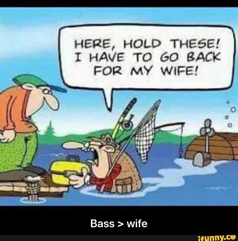 HERE, HOLD THESE!
I HAVE TO GO BACK
FOR MY WIFE!
Bass wife - Bass > wife