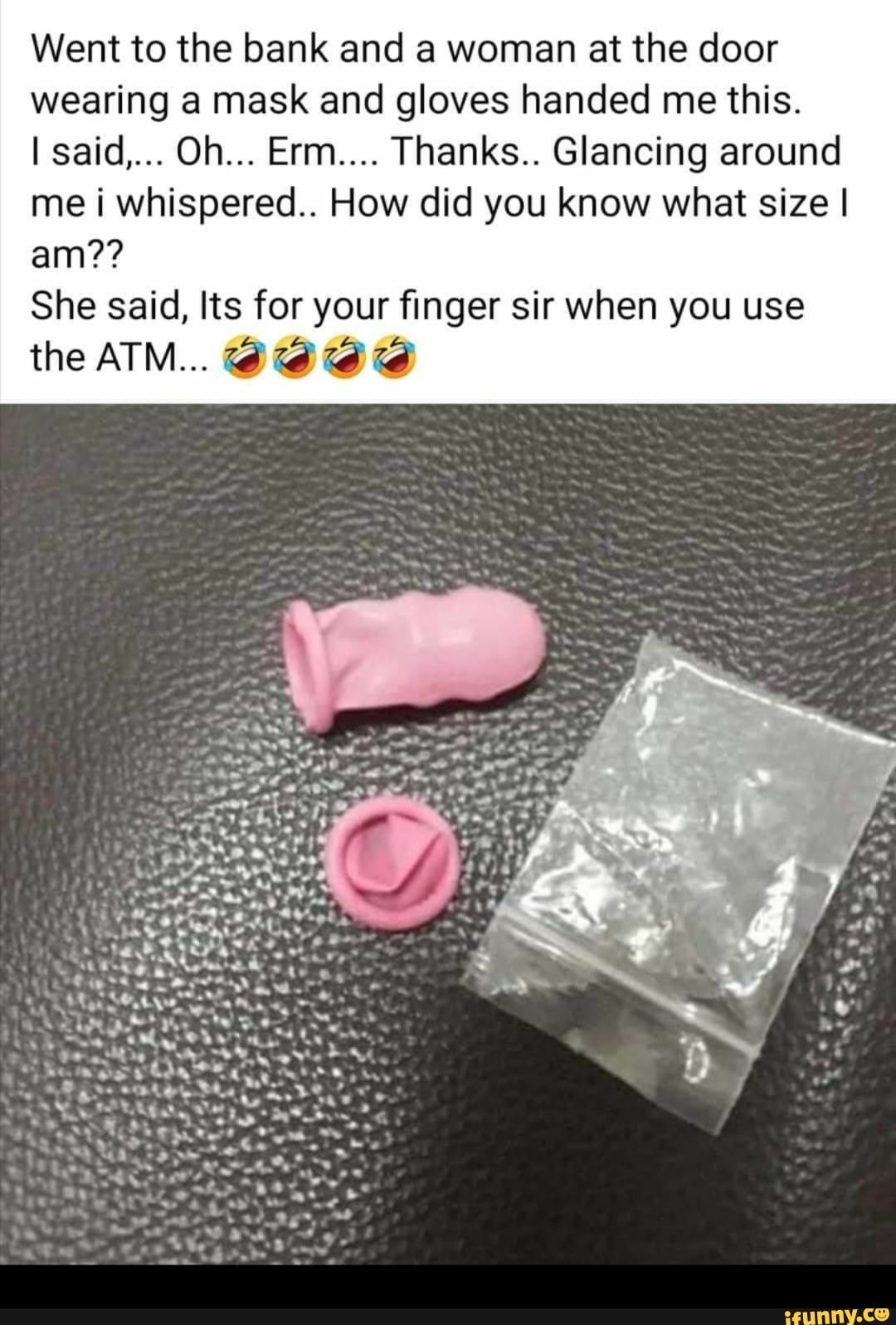 Went to the bank and a woman at the door
wearing a mask and gloves handed me this.
me i whispered... How did you know what size I
She said, Its for your finger sir when you use
the ATM.. ALA