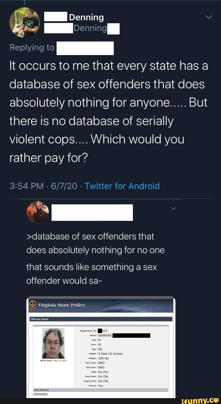 Pois I
Replying O
It occurs to me that every state has a
database of sex offenders that does
absolutely nothing for anyone..... But
there is no database of serially
violent cops.... Which would you
rather pay for?
3:54 PM
Twitter for Android
>database of sex offenders that
does absolutely nothing for no one
that sounds like something a sex
offender would sa-