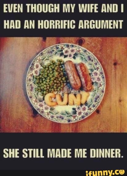 EVEN THOUGH MY WIFE AND I
HAD AN HORRIFIC ARGUMENT
SHE STILL MADE ME DINNER.