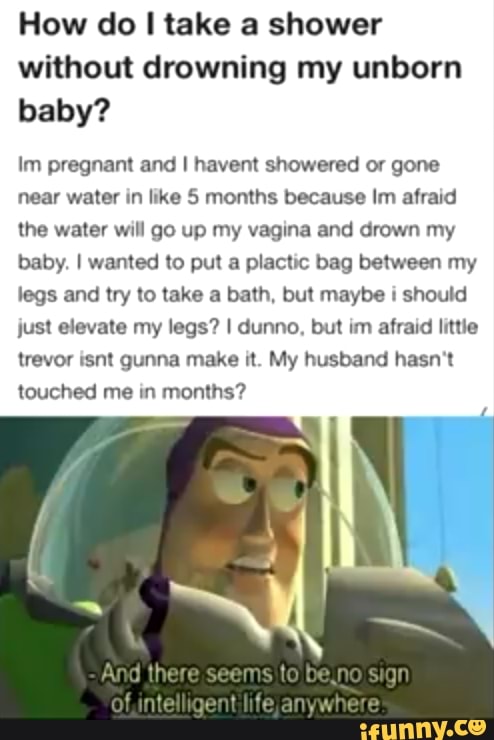 How do I take a shower
without drowning my unborn
baby?
Im pregnant and I havent showered or gone
near water in like 5 months because Im afraid
the water will go up my vagina and drown my
baby. I wanted to put a plactic bag between my
legs and try to take a bath, but maybe i should
just elevate my legs? I dunno, but im afraid little
trevor isnt gunna make it. My husband hasn't
touched me in
months?