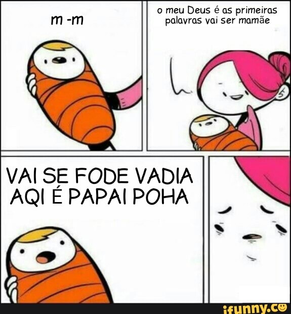 o meu Deus é as primeiras
palavras vai ser mamãe
VAI SE FODE VADIA
AQI E PAPAI POHA