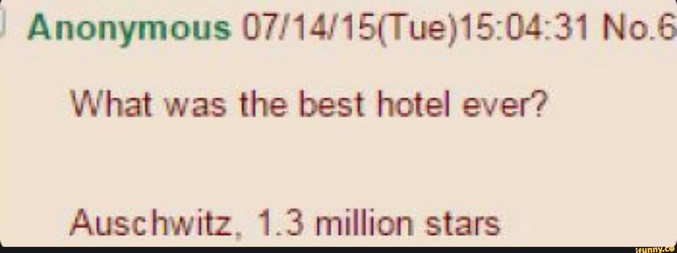 "' Anonymous 07/14J15(Tue)15:04:31 No.6
What was the best hotel ever?
Auschwitz, 1.3 million stars