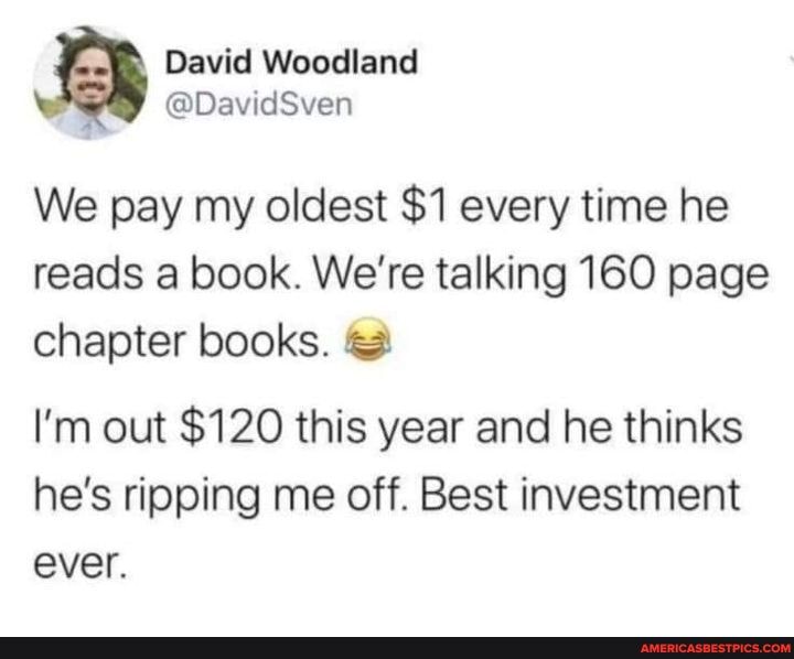 David Woodland
@DavidSven
We pay my oldest $1 every time he reads a book. We're talking 160 page
chapter books.
I'm out $120 this year and he thinks he's ripping me off. Best investment ever.