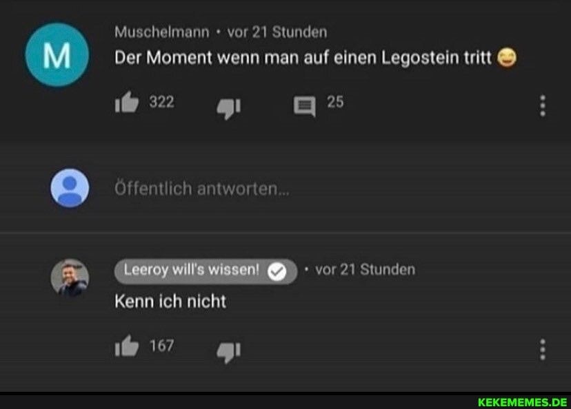 Muschelmann + vor 21 Stunden
Der Moment wenn man auf einen Legostein tritt
322
gi
Öffentlich antworten
Leeroy vor 21 Stunden
Kenn ich nicht
167