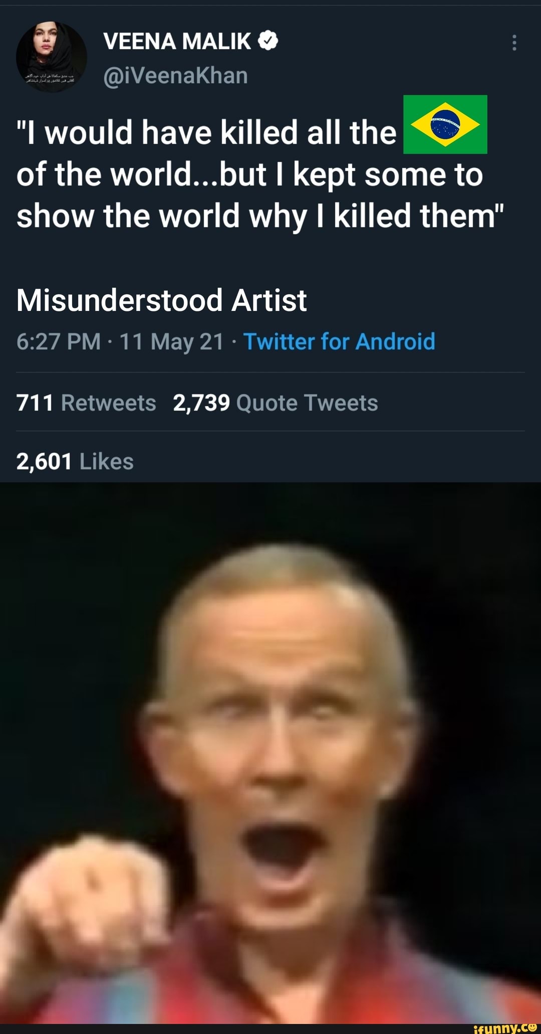 @iVeenaKhan
"I would have killed all the of the world...but I kept some to show the world why I killed them"
Misunderstood Artist
PM 11 May 21 - Twitter for Android
711 Retweets 2,739 Quote Tweets
2,601 Likes