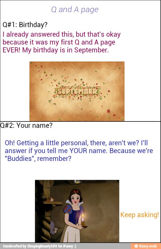 A page
Q#1: Birthday?
I already answered this, but that's okay
because it was my first Q and A page
EVER! My birthday is in September.
I
Oh! Getting
a
little personal, there, aren't we? I'll
answer if you tell me YOUR name. Because we're
"Buddies", remember?
Keep asking!