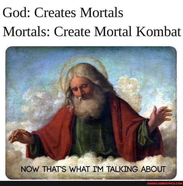 God: Creates Mortals
Mortals: Create Mortal Kombat
hi
NOW THAT'S WHAT I'M TALKING ABOUT