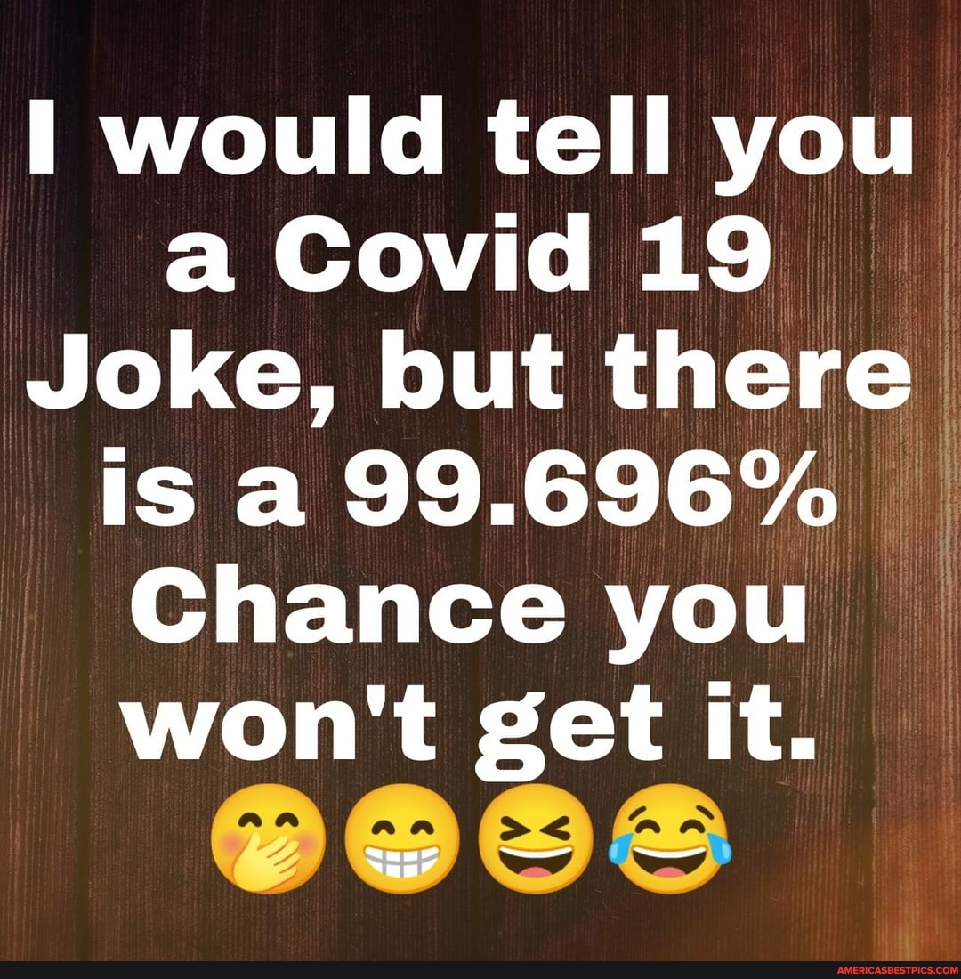 would tell Covid you aCovid19
Joke, but there is a 99.696%
Chance you won't get it.