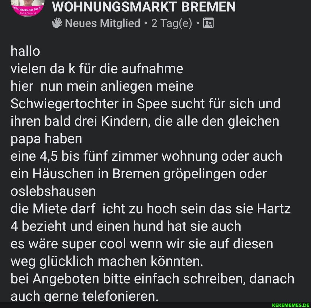 WOHNUNGSMARKT BREMEN Neues Mitglied 2 Tagle)
hallo
vielen da k für die aufnahme
hier nun mein anliegen meine
Schwiegertochter in Spee sucht für sich und ihren bald drei Kindern, die alle den gleichen papa haben
eine 4,5 bis fünf zimmer wohnung oder auch ein Häuschen in Bremen gröpelingen oder oslebshausen
die Miete darf icht zu hoch sein das sie Hartz
4 bezieht und einen hund hat sie auch
es wäre super cool wenn wir sie auf diesen weg glücklich machen könnten.
bei Angeboten bitte einfach schreiben, danach auch gerne telefonieren.