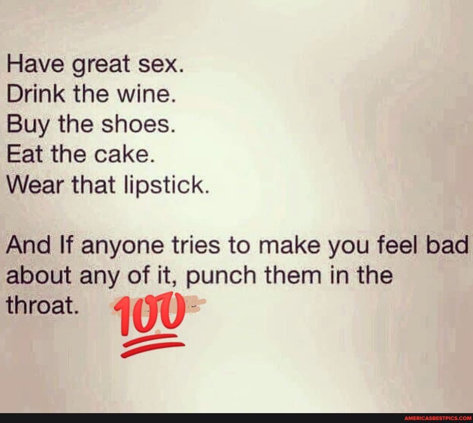 Have great sex.
Drink the wine.
Buy the shoes.
Eat the cake.
Wear that lipstick.
And If anyone tries to make you feel bad about any of it, punch them in the throat. 100