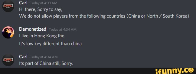 Carl
Hithere, Sorry to say,
We do not allow players from the following countries (China or North / South Korea)
Demonetized
Ilive in Hong Kong tho
It's low key different than china
Carl
