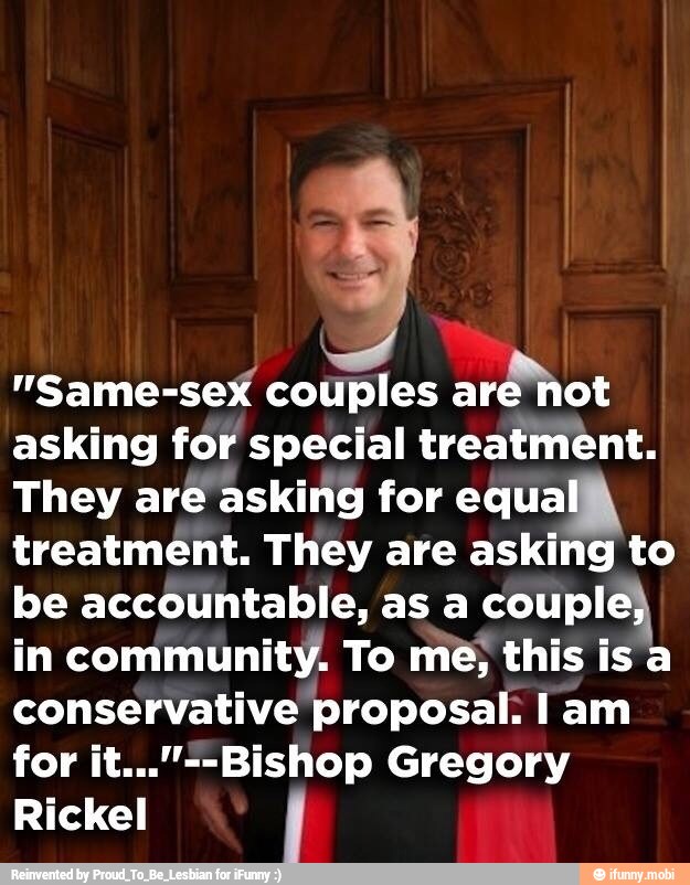 "Same-sex couples ard
hot
asking for special treatment.
They are asking for equa
treatment. They are asking to
be accountable, as a coupl
in community. To me, this is a
conservative proposal. I am
for it..."--Bishop Gregory
Rickel j