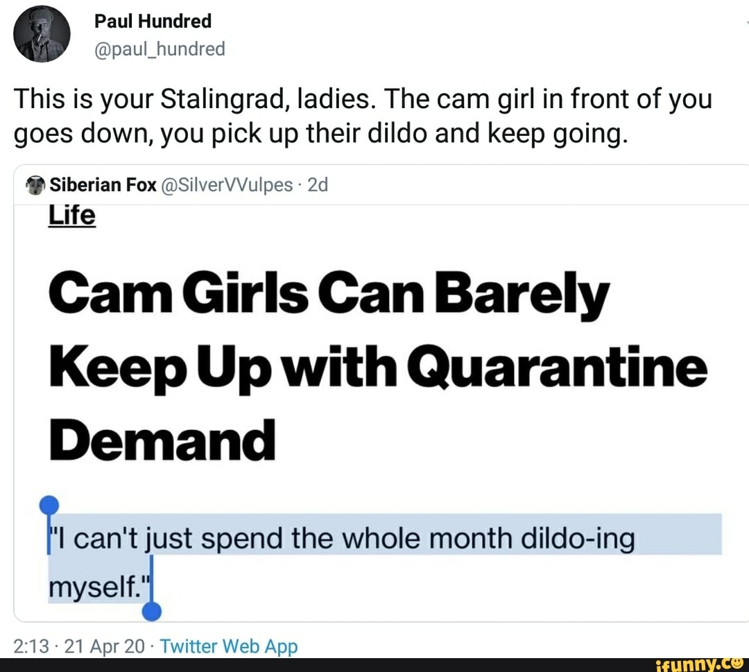 @paul_hundred
This is your Stalingrad, ladies. The cam girl in front of you
goes down, you pick up their dildo and keep going. Siberian Fox @SilverVVulpes Life
Cam Girls Can Barely
Keep Up with Quarantine
Demand
can't just spend the whole month dildo-ing
myself.'
Apr App
