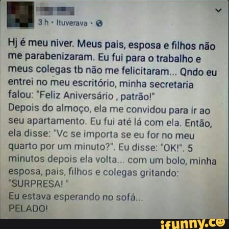 rear Rá
3h- Ituverava Hj é meu niver. Meus pais, esposa e filhos não
me parabenizaram. Eu fui para
o trabalho e
meus colegas tb não me felicitaram... Qndo eu
entrei no meu escritório, minha secretaria
falou: "Feliz Aniversário
patrão!"
Depois do almoço, ela me convidou para irao
seu apartamento. Eu fui até lá com ela. Então,
ela disse: "Vc se importa se eu for no meu
minutos depois ela volta... com um bolo, minha
esposa, pais, filhos e colegas gritando:
Eu estava esperando no sofá,.
PELADO!