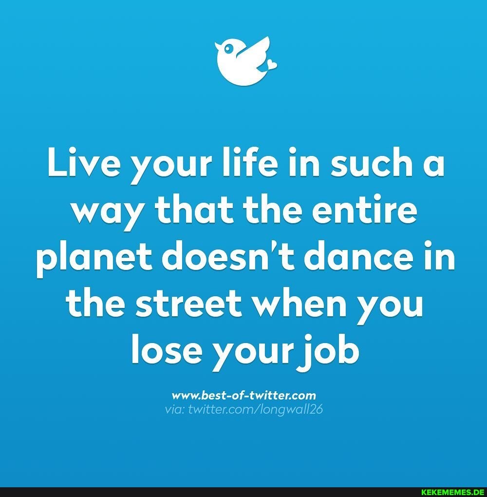Live your life in such way that the entire planet doesn't dance in the street when you lose your job
via: