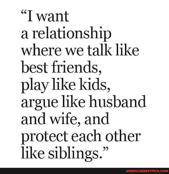 "T want
a relationship where we talk like best friends,
play like kids, argue like husband and wife, and protect each other like siblings."