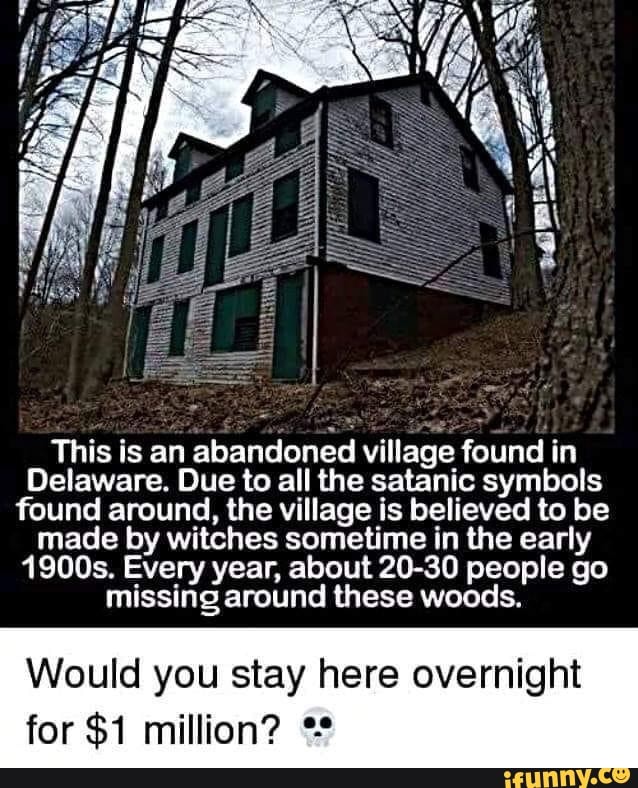 This is an abandoned village found in
Delaware. Due to all the satanic symbols found around, the village is believed to be made by witches sometime in the early
1900s. Every year, about 20-30 people go missing around these woods.
Would you stay here overnight
for $1 million?