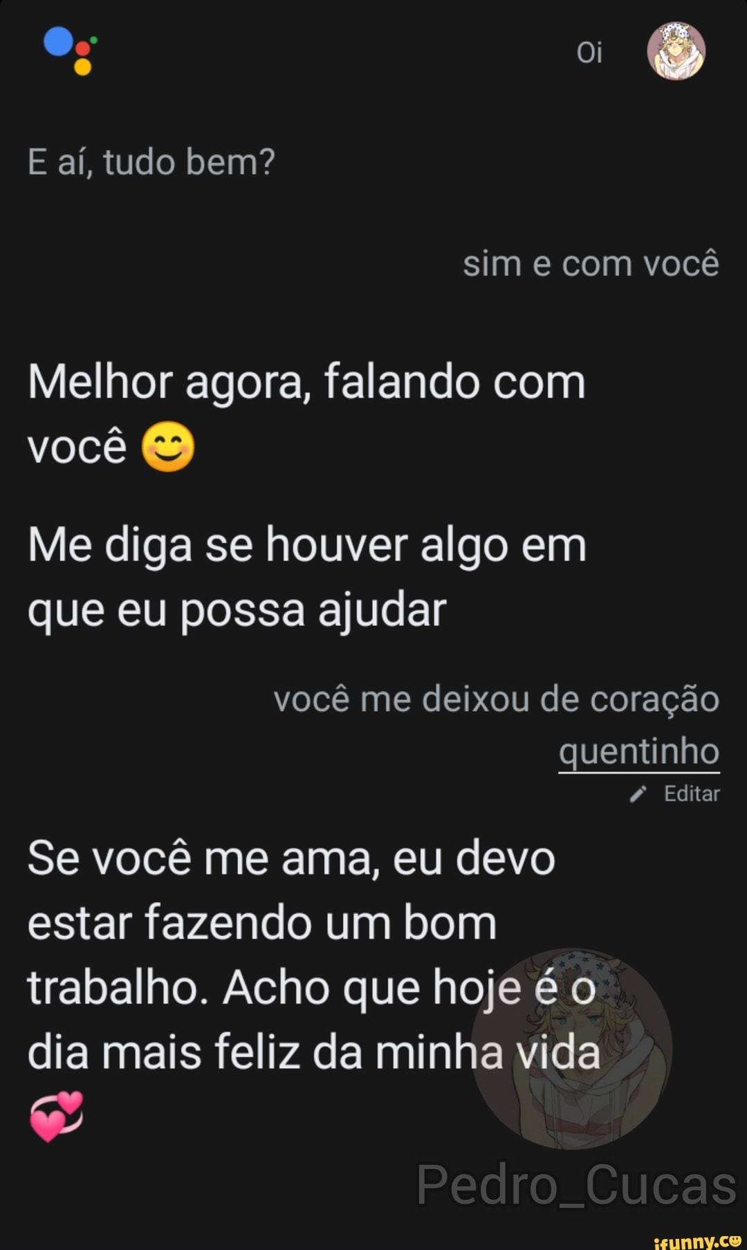 E aí, tudo bem?
sim e com você
Melhor agora, falando com
você
Me diga se houver algo em que eu possa ajudar
você me deixou de coração quentinho
Editar
Se você me ama, eu devo estar fazendo um bom trabalho. Acho que hoje é o dia mais feliz da minha vida
Pedro. Cucas