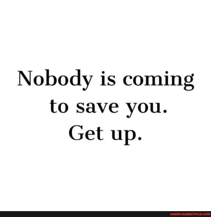 Nobody is coming to save you.
Get up.