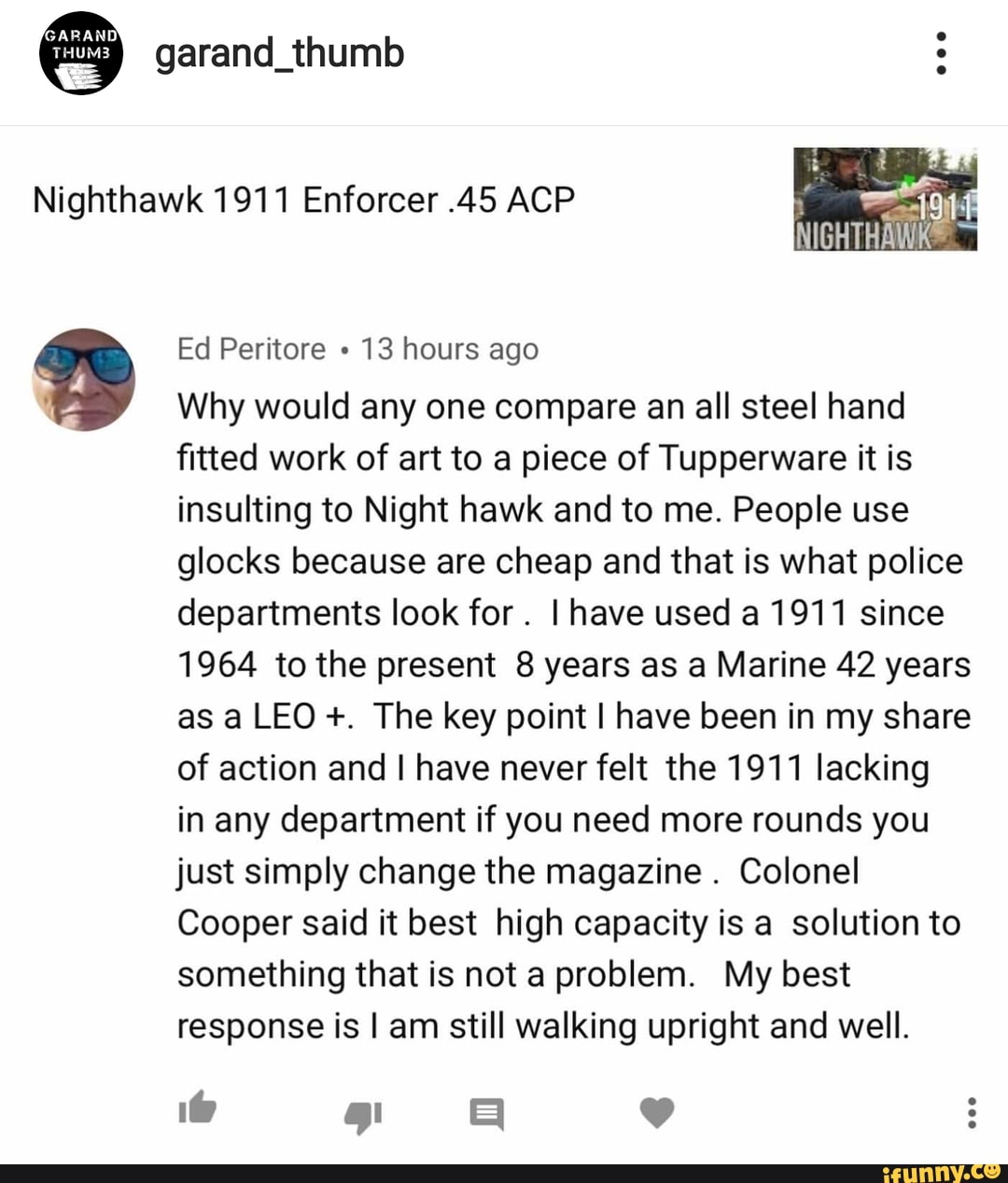 Nighthawk 1911 Enforcer .45 ACP
a
fitted work of art to a piece of Tupperware it is
insulting to Night hawk and to me. People use
glocks because are cheap and that is what police
departments look for
I have used a 1911 since
1964 to the present 8 years as a Marine 42 years
as a LEO The key point I have been in my share
of action and I have never felt the 1911 lacking
in any department if you need more rounds you
just simply change the magazine
Colonel
Cooper said it best high capacity is a solution to
something that is not a problem. My best
response is I am still walking upright and well.