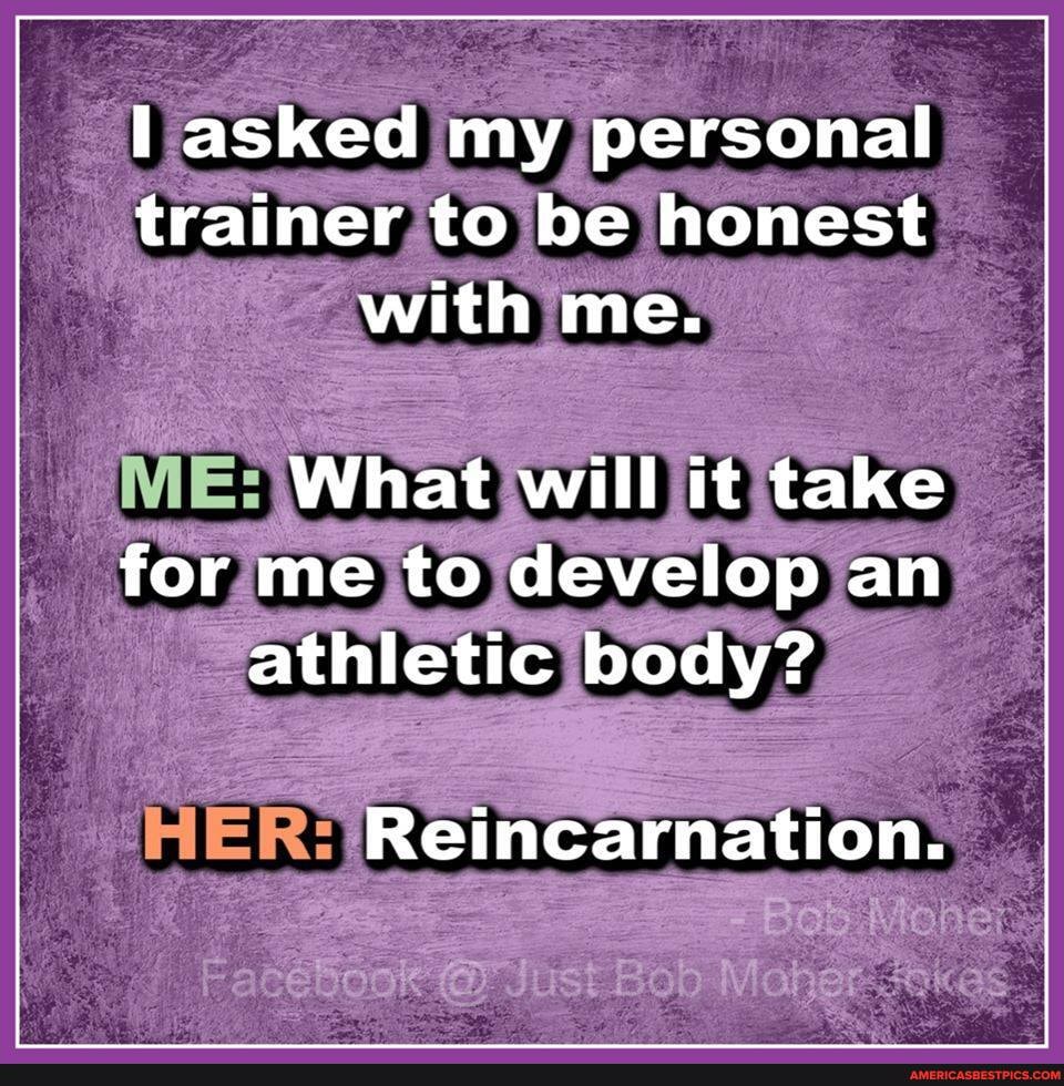 asked my personal trainer to be honest with me.
What will it take for me to develop an athletic body?
Reincarnation.