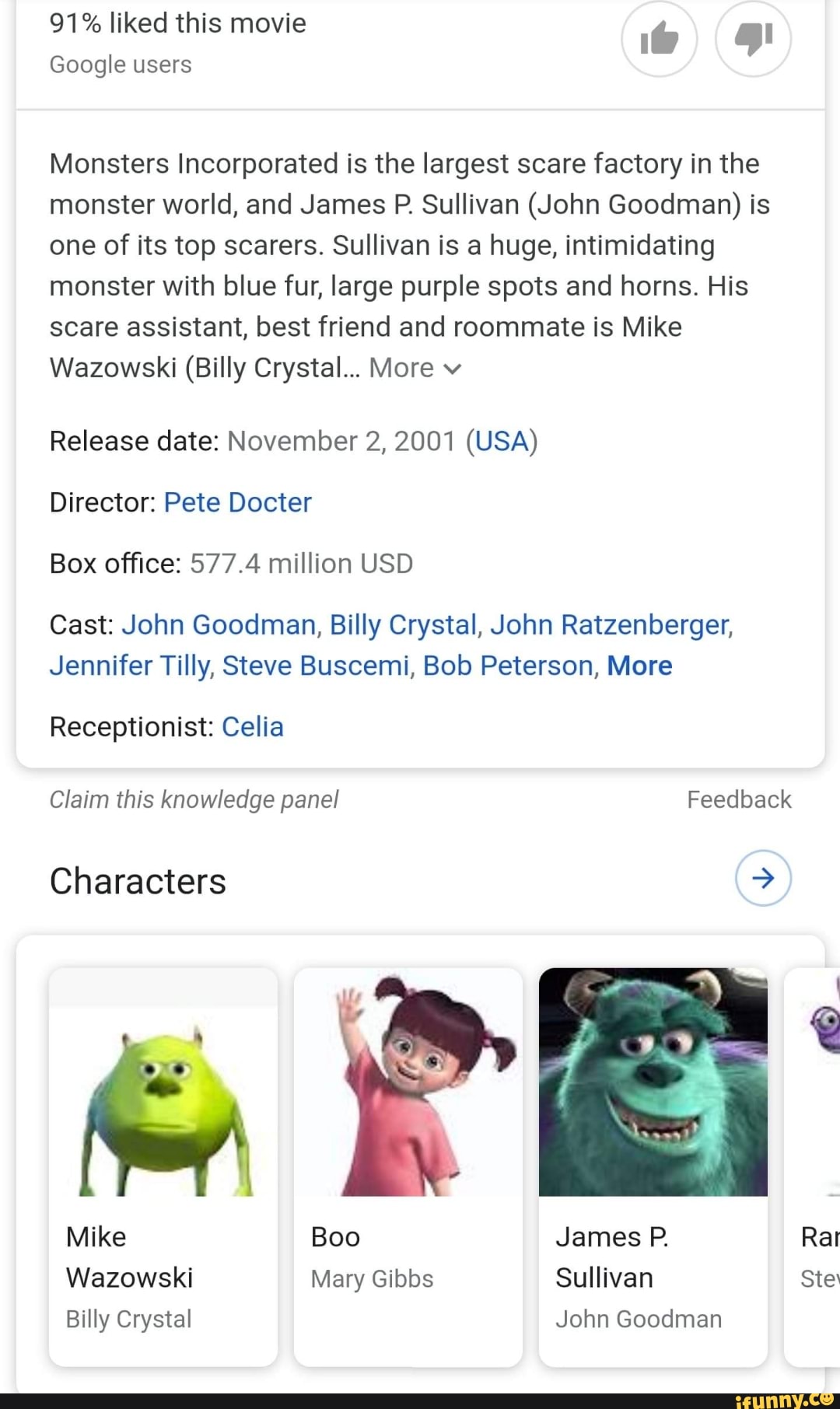91% liked this movie
Google users
Monsters Incorporated is the largest scare factory in the monster world, and James P. Sullivan (John Goodman) is one of its top scarers. Sullivan is a huge, intimidating monster with blue fur, large purple spots and horns. His scare assistant, best friend and roommate is Mike
Wazowski (Billy Crystal... More v
Release date: November 2, 2001 (USA)
Director: Pete Docter
Box office: 577.4 million USD
Cast: John Goodman, Billy Crystal, John Ratzenberger,
Jennifer Tilly, Steve Buscemi, Bob Peterson, More
Receptionist: Celia
Claim this knowledge panel Feedback
Characters
Mike Boo James P.
Wazowski Mary Gibbs Sullivan Ste
Billy Crystal John Goodman
Rat
Ste