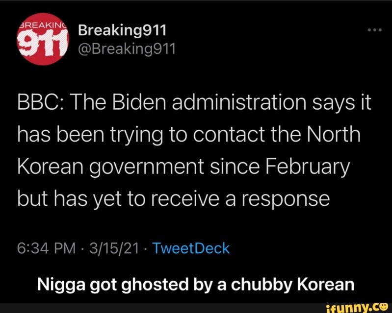 BBC: The Biden administration says it has been trying to contact the North
Korean government since February but has yet to receive a response
PM - - TweetDeck
Nigga got ghosted by a chubby Korean - Nigga got ghosted by a chubby Korean