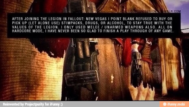 AFTER JOINING THE LEGION IN FALLOUT: NEW VEGAS I POINT BLANK REFUSED TO BUY OR
PICK UP (LET ALONE USE) STIMPACKS, DRUGS, OR ALCOHOL, TO STAY TRUE WITH THE
VALUES OF THE LEGION. I ONLY USED MELEE UNARMED WEAPONS ALSO. ALL ON
HARDCORE MODE, I HAVE NEVER BEEN SO GLAD TO FINISH À PLAY THROUGH OF ANY GAME.