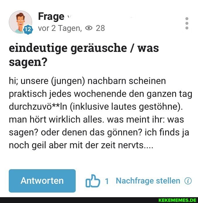 Frage vor 2 Tagen, 28 eindeutige geräusche / was sagen?
hi; unsere (jungen) nachbarn scheinen praktisch jedes wochenende den ganzen tag durchzuvö**ln (inklusive lautes gestöhne).
man hört wirklich alles. was meint ihr: was sagen? oder denen das gönnen? ich finds ja noch geil aber mit der zeit nervts....
Nachfrage stellen