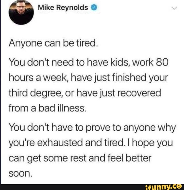 q Mike Reynolds Anyone can be tired.
You don't need to have kids, work 80
hours a week, have just finished your
third degree, or have just recovered
from a bad illness.
You don't have to prove to anyone why
you're exhausted and tired. I hope you
can get some rest and feel better
soon.