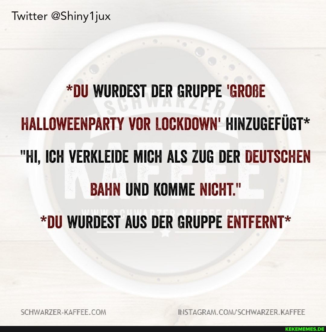 Twitter @Shiny1jux
*DU WURDEST DER GRUPPE 'GROBE HALLOWEENPARTY VOR LOCKDOWN' HINZUGEFÜGT*
"HI, ICH VERKLEIDE MICH ALS ZUG DER DEUTSCHEN
BAHN UND KOMME NICHT."
*DU WURDEST AUS DER GRUPPE ENTFERNT*
INSTAGRAM.