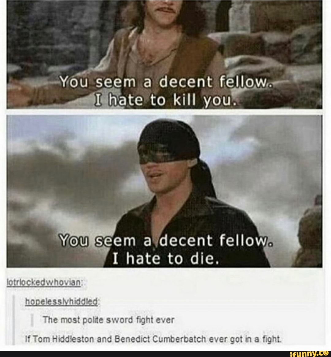 You seem a decent fellow~ ate to kill you.
SEem a decent felloW.
I hate to die.
an
hopelessiyhiddied
The most polite sword fight ever
If Tom Hiddieston and Benedict Cumberbatch ever got in fight